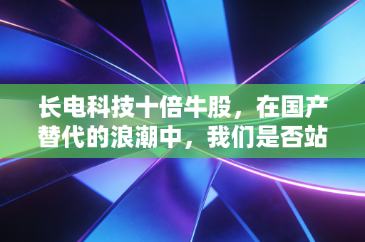 长电科技十倍牛股,在国产替代的浪潮中,我们是否站在了半导体的黄金十年起点?