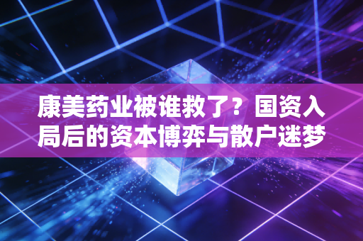 康美药业被谁救了？国资入局后的资本博弈与散户迷梦