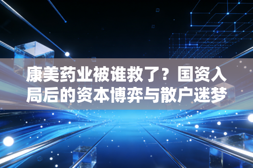 康美药业被谁救了？国资入局后的资本博弈与散户迷梦