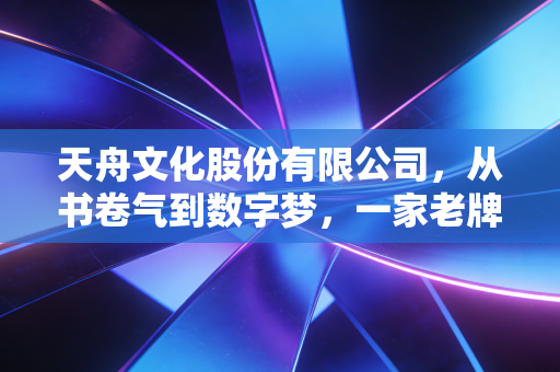 天舟文化股份有限公司,从书卷气到数字梦,一家老牌上市公司的转型阵痛与新生