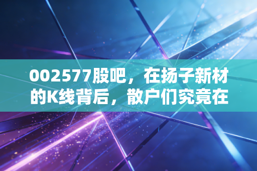 002577股吧，在扬子新材的K线背后，散户们究竟在博弈什么？