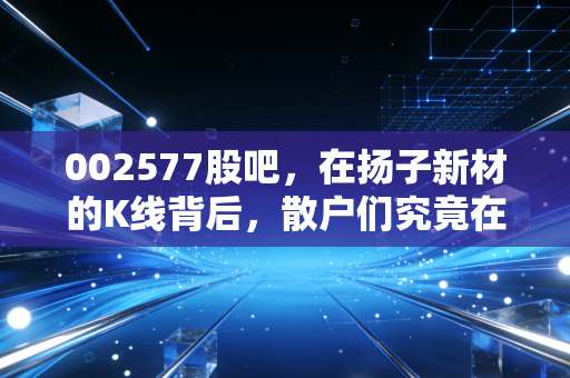 002577股吧，在扬子新材的K线背后，散户们究竟在博弈什么？