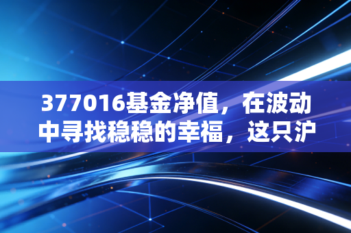 377016基金净值,在波动中寻找稳稳的幸福,这只沪港深基金值得托付吗?