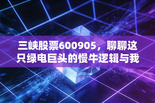 三峡股票600905，聊聊这只绿电巨头的慢牛逻辑与我们的投资心态