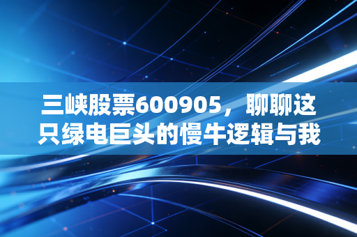 三峡股票600905，聊聊这只绿电巨头的慢牛逻辑与我们的投资心态