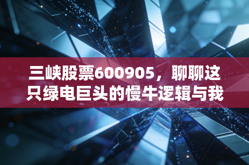 三峡股票600905，聊聊这只绿电巨头的慢牛逻辑与我们的投资心态