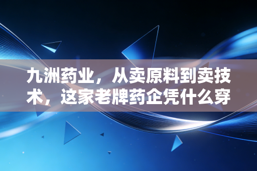 九洲药业,从卖原料到卖技术,这家老牌药企凭什么穿越周期?