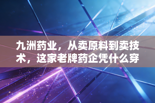 九洲药业,从卖原料到卖技术,这家老牌药企凭什么穿越周期?