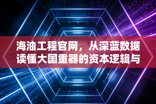 海油工程官网,从深蓝数据读懂大国重器的资本逻辑与未来想象