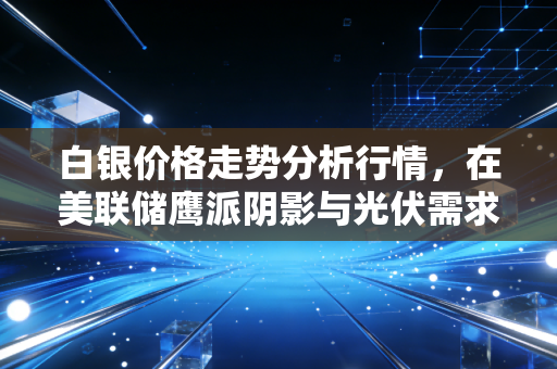 白银价格走势分析行情,在美联储鹰派阴影与光伏需求爆发下的博弈