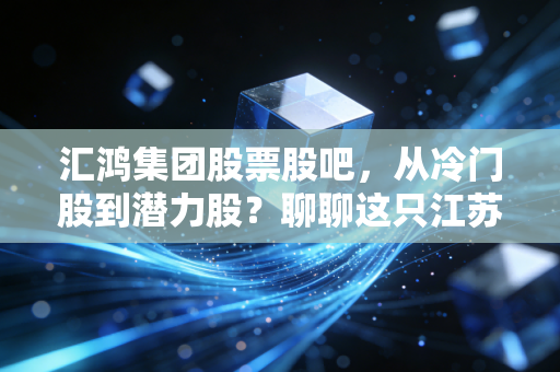 汇鸿集团股票股吧,从冷门股到潜力股?聊聊这只江苏国企的供应链突围与投资逻辑
