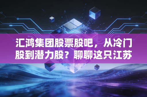 汇鸿集团股票股吧,从冷门股到潜力股?聊聊这只江苏国企的供应链突围与投资逻辑