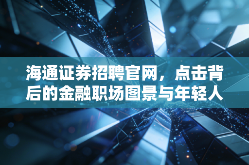 海通证券招聘官网,点击背后的金融职场图景与年轻人的进阶之路