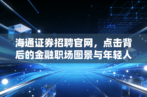 海通证券招聘官网,点击背后的金融职场图景与年轻人的进阶之路