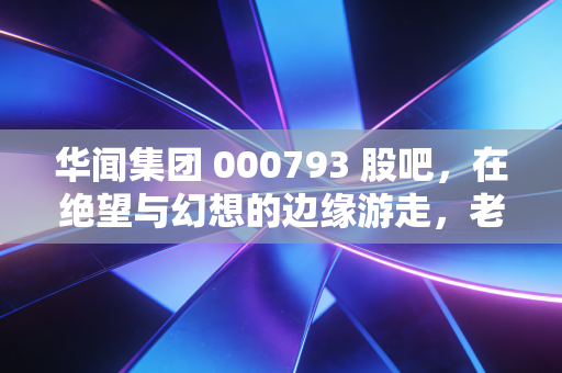 华闻集团 000793 股吧，在绝望与幻想的边缘游走，老股民的血泪自白
