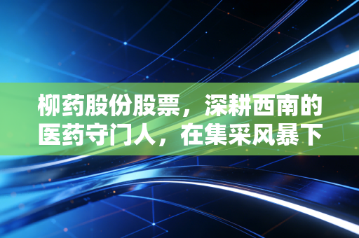 柳药股份股票,深耕西南的医药守门人,在集采风暴下能否守住利润堡垒?