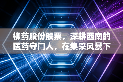 柳药股份股票，深耕西南的医药守门人，在集采风暴下能否守住利润堡垒？