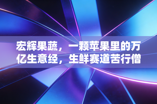 宏辉果蔬,一颗苹果里的万亿生意经,生鲜赛道苦行僧的突围与坚守