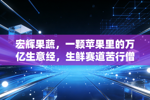 宏辉果蔬，一颗苹果里的万亿生意经，生鲜赛道苦行僧的突围与坚守