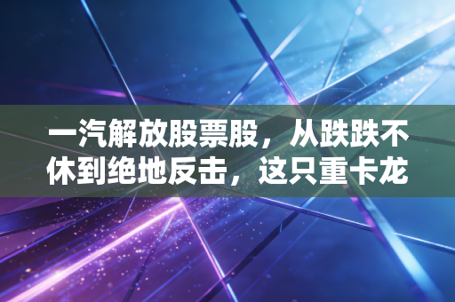 一汽解放股票股,从跌跌不休到绝地反击,这只重卡龙头还能拿得住吗?