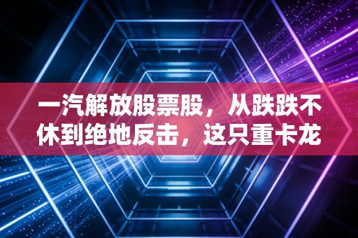 一汽解放股票股,从跌跌不休到绝地反击,这只重卡龙头还能拿得住吗?