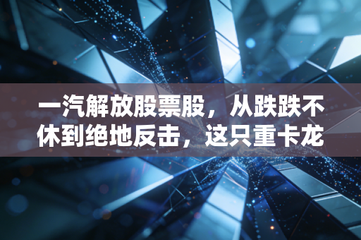 一汽解放股票股,从跌跌不休到绝地反击,这只重卡龙头还能拿得住吗?