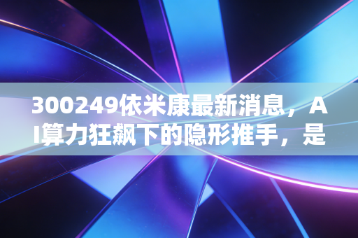 300249依米康最新消息,AI算力狂飙下的隐形推手,是风口上的猪还是真金白银?