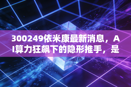 300249依米康最新消息,AI算力狂飙下的隐形推手,是风口上的猪还是真金白银?