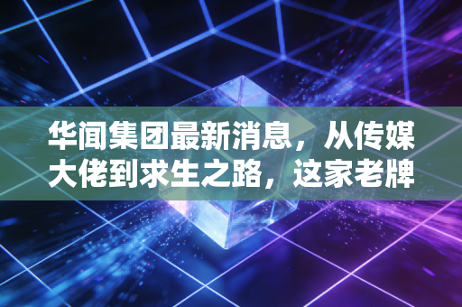 华闻集团最新消息,从传媒大佬到求生之路,这家老牌上市公司到底还能不能翻身?