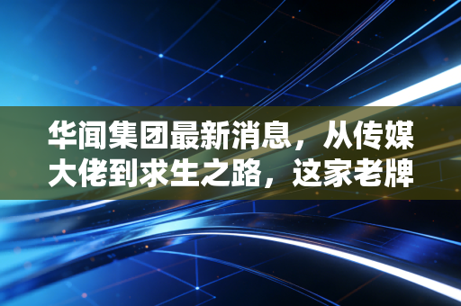 华闻集团最新消息,从传媒大佬到求生之路,这家老牌上市公司到底还能不能翻身?