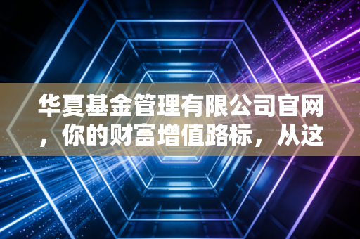 华夏基金管理有限公司官网,你的财富增值路标,从这里读懂投资的真谛