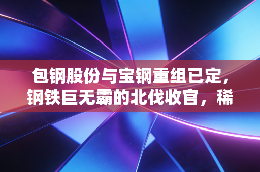 包钢股份与宝钢重组已定，钢铁巨无霸的北伐收官，稀土与钢铁的双重奏