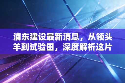 浦东建设最新消息,从领头羊到试验田,深度解析这片热土正在发生的巨变