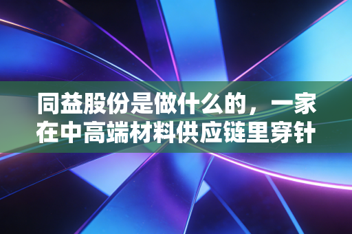 同益股份是做什么的,一家在中高端材料供应链里穿针引线的隐形推手
