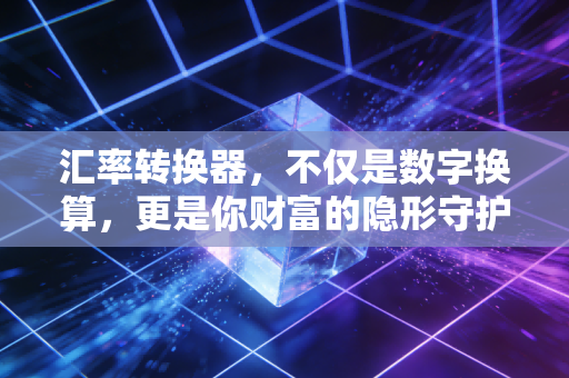 汇率转换器,不仅是数字换算,更是你财富的隐形守护者