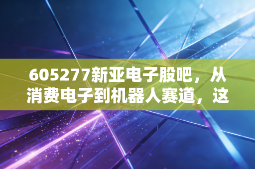 605277新亚电子股吧,从消费电子到机器人赛道,这只被低估的隐形冠军还能飞多远?