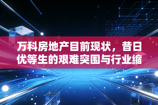万科房地产目前现状,昔日优等生的艰难突围与行业缩影