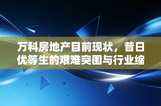 万科房地产目前现状,昔日优等生的艰难突围与行业缩影