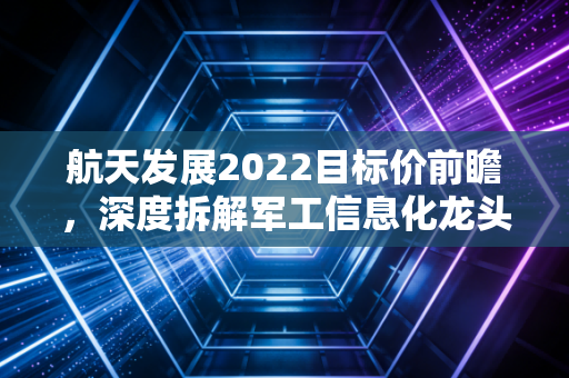 航天发展2022目标价前瞻,深度拆解军工信息化龙头的估值逻辑与成长空间