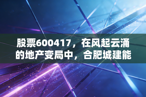 股票600417,在风起云涌的地产变局中,合肥城建能否成为那个稳健的守望者?