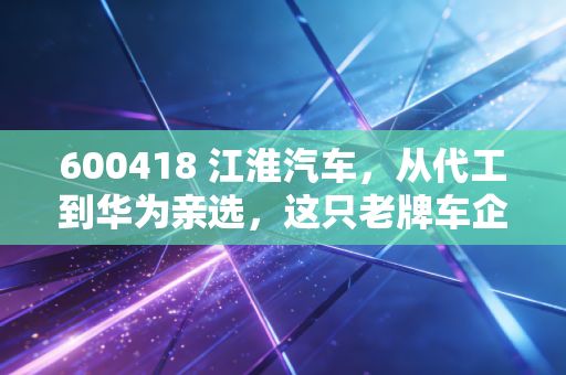 600418 江淮汽车，从代工到华为亲选，这只老牌车企的逆袭之路你看懂了吗？