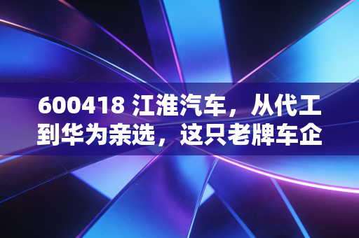 600418 江淮汽车，从代工到华为亲选，这只老牌车企的逆袭之路你看懂了吗？