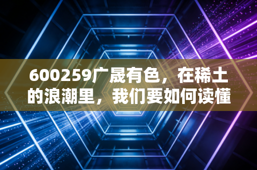 600259广晟有色，在稀土的浪潮里，我们要如何读懂这家广东明珠的真实价值？