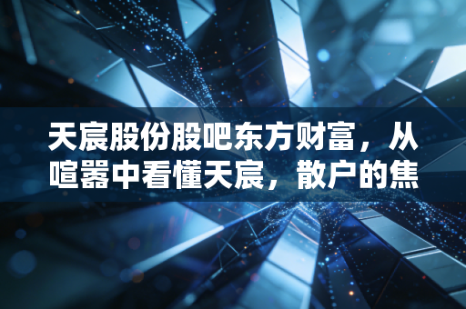 天宸股份股吧东方财富,从喧嚣中看懂天宸,散户的焦虑与希望