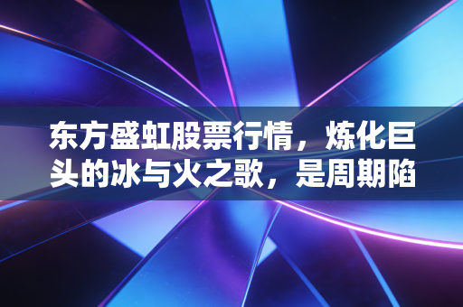 东方盛虹股票行情，炼化巨头的冰与火之歌，是周期陷阱还是黄金坑？