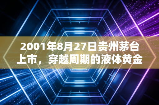2001年8月27日贵州茅台上市,穿越周期的液体黄金,还是一场资本的豪赌?