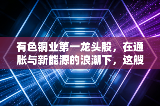 有色铜业第一龙头股，在通胀与新能源的浪潮下，这艘巨轮还能开多远？