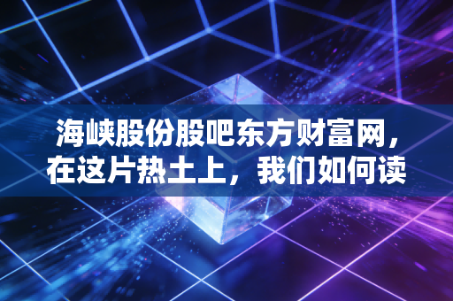 海峡股份股吧东方财富网,在这片热土上,我们如何读懂海南自贸港的财富密码?