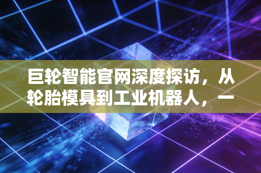 巨轮智能官网深度探访,从轮胎模具到工业机器人,一家老牌制造企业的硬核突围战