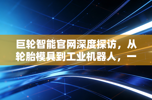 巨轮智能官网深度探访,从轮胎模具到工业机器人,一家老牌制造企业的硬核突围战